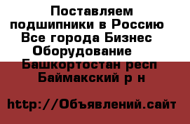 Поставляем подшипники в Россию - Все города Бизнес » Оборудование   . Башкортостан респ.,Баймакский р-н